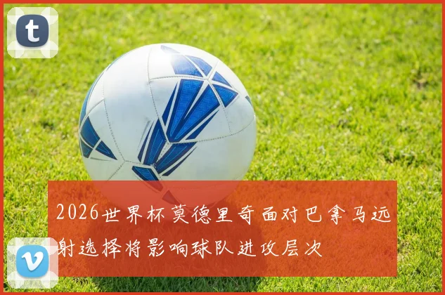 2026世界杯莫德里奇面对巴拿马远射选择将影响球队进攻层次