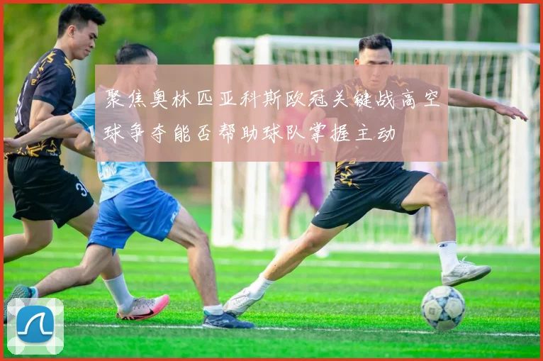 聚焦奥林匹亚科斯欧冠关键战高空球争夺能否帮助球队掌握主动
