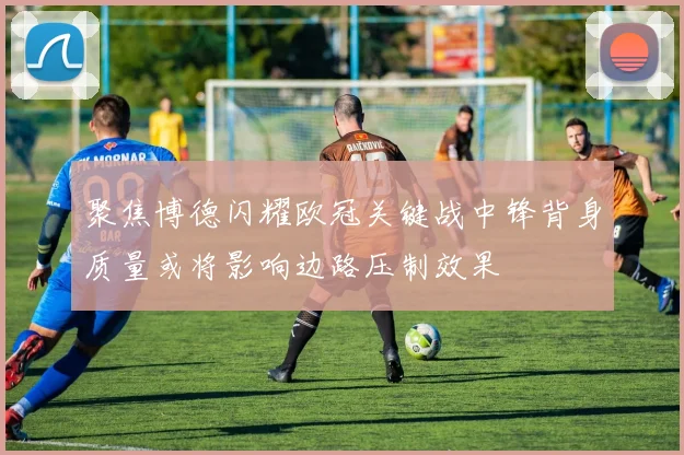 聚焦博德闪耀欧冠关键战中锋背身质量或将影响边路压制效果