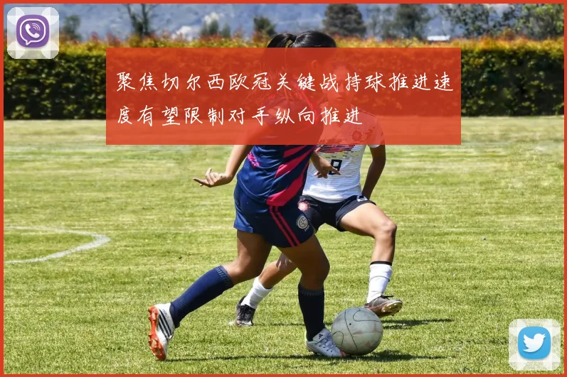 聚焦切尔西欧冠关键战持球推进速度有望限制对手纵向推进