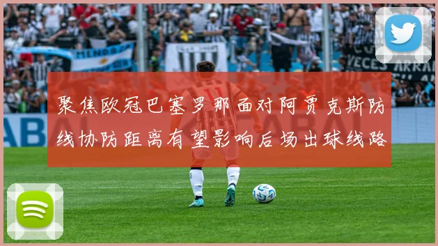 聚焦欧冠巴塞罗那面对阿贾克斯防线协防距离有望影响后场出球线路