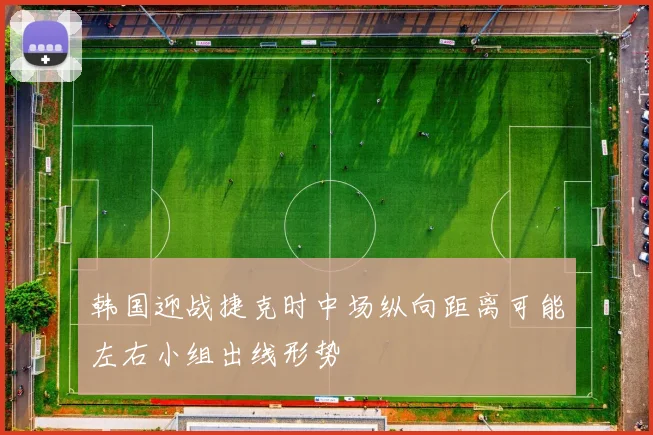 韩国迎战捷克时中场纵向距离可能左右小组出线形势
