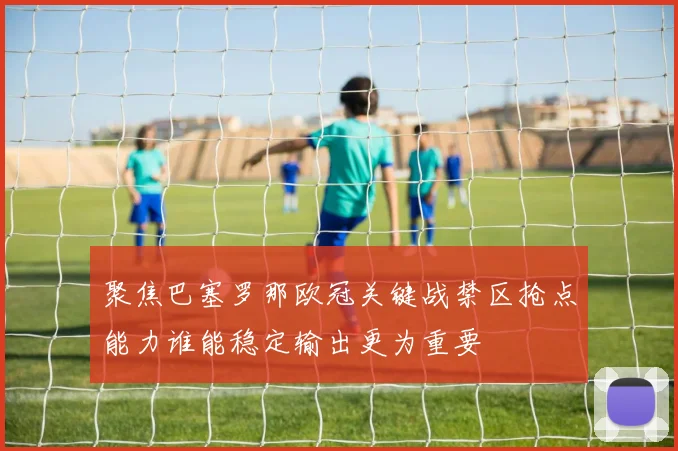 聚焦巴塞罗那欧冠关键战禁区抢点能力谁能稳定输出更为重要